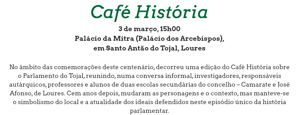 Café História
3 de março, 15h00
Palácio da Mitra (Palácio dos Arcebispos), em Santo Antão do Tojal, Loures No âmbito das comemorações deste centenário, decorreu uma edição do Café História sobre o Parlamento do Tojal, reunindo, numa conversa informal, investigadores, responsáveis autárquicos, professores e alunos de duas escolas secundárias do concelho – Camarate e José Afonso, de Loures. Cem anos depois, mudaram as personagens e o contexto, mas manteve-se o simbolismo do local e a atualidade dos ideais defendidos neste episódio único da história parlamentar.